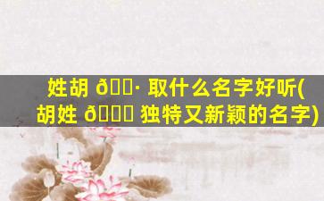 姓胡 🕷 取什么名字好听(胡姓 🐟 独特又新颖的名字)